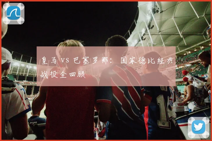 皇马 vs 巴塞罗那:国家德比经典战役全回顾