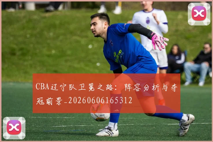 CBA辽宁队卫冕之路:阵容分析与夺冠前景_20260606165312