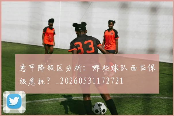 意甲降级区分析:哪些球队面临保级危机?_20260531172721