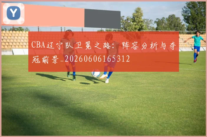 CBA辽宁队卫冕之路：阵容分析与夺冠前景_20260606165312