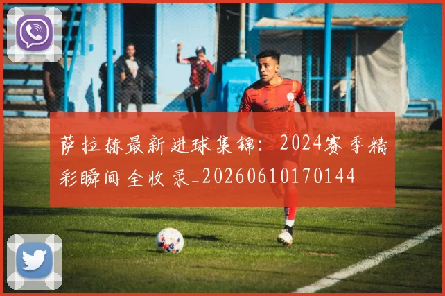 萨拉赫最新进球集锦:2024赛季精彩瞬间全收录_20260610170144