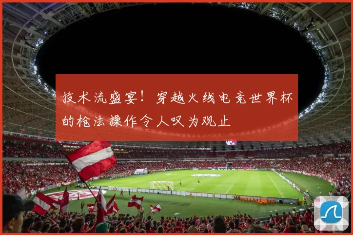 技术流盛宴！穿越火线电竞世界杯的枪法操作令人叹为观止