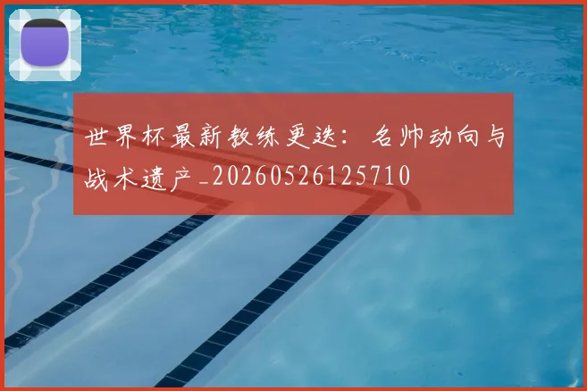 世界杯最新教练更迭：名帅动向与战术遗产_20260526125710