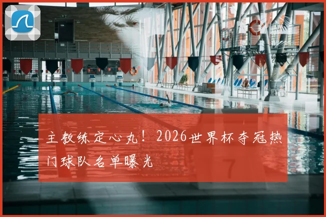 主教练定心丸!2026世界杯夺冠热门球队名单曝光