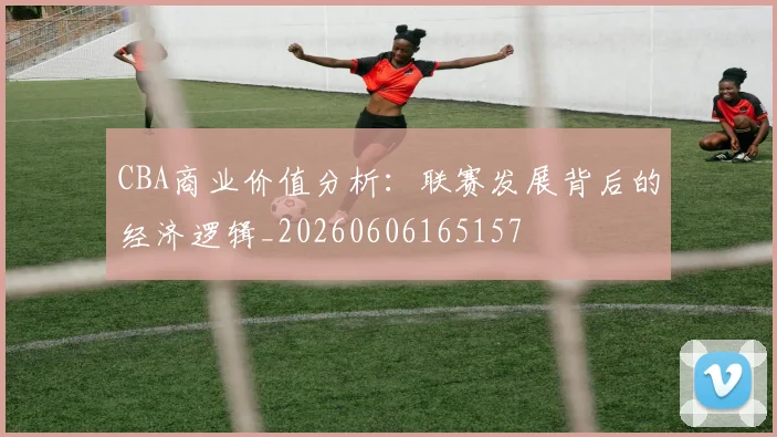 CBA商业价值分析：联赛发展背后的经济逻辑_20260606165157