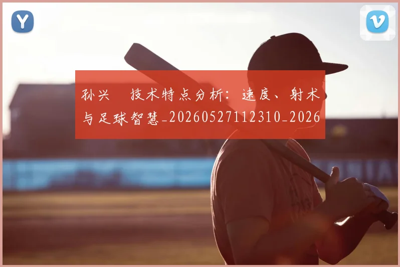 孙兴慜技术特点分析:速度、射术与足球智慧_20260527112310_20260609133023