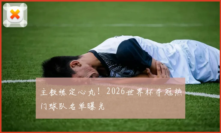 主教练定心丸!2026世界杯夺冠热门球队名单曝光