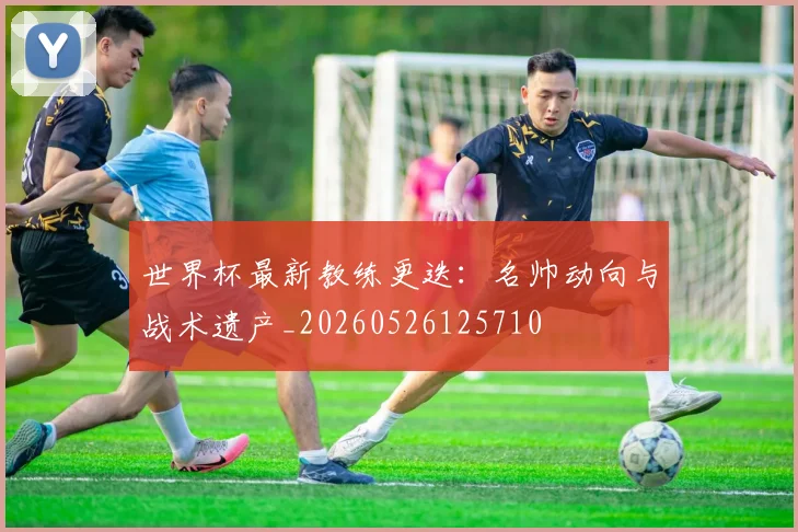 世界杯最新教练更迭:名帅动向与战术遗产_20260526125710